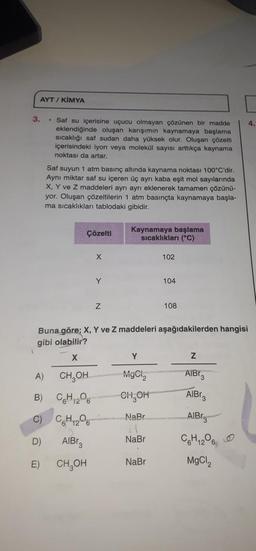 AYT / KİMYA
3.
• Saf su içerisine uçucu olmayan çözünen bir madde
eklendiğinde oluşan karışımın kaynamaya başlama
sıcaklığı saf sudan daha yüksek olur. Oluşan çözelti
içerisindeki iyon veya molekül sayısı arttıkça kaynama
noktası da artar.
Saf suyun 1 atm basınç altında kaynama noktası 100°C'dir.
Aynı miktar saf su içeren üç ayrı kaba eşit mol sayılarında
X, Y ve Z maddeleri ayrı ayrı eklenerek tamamen çözünü-
yor. Oluşan çözeltilerin 1 atm basınçta kaynamaya başla-
ma sıcaklıkları tablodaki gibidir.
Çözelti
Kaynamaya başlama
sıcaklıkları (°C)
X
102
Y
104
Z
108
Buna göre; X, Y ve Z maddeleri aşağıdakilerden hangisi
gibi olabilir?
1
X
Y
Z
A) CH₂OH
MgCl,
AlBr3
B) C6H₁2O6
CH₂OH
C) C₂H₂O
NaBr
D)
NaBr
AlBr3
CH₂OH
NaBr
E)
AIB3
AIB
C6H12O6
MgCl,
4.