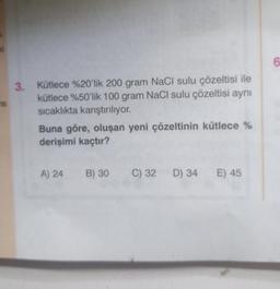 ki
3. Kütlece %20'lik 200 gram NaCl sulu çözeltisi ile
kütlece %50'lik 100 gram NaCl sulu çözeltisi aynı
sıcaklıkta karıştırılıyor.
ns
Buna göre, oluşan yeni çözeltinin kütlece %
derişimi kaçtır?
A) 24 B) 30
C) 32 D) 34 E) 45
6