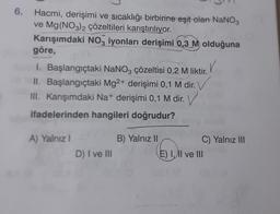 6.
Hacmi, derişimi ve sıcaklığı birbirine eşit olan NaNO3
ve Mg(NO3)2 çözeltileri karıştırılıyor.
Karışımdaki NO3 iyonları derişimi 0,3 M olduğuna
göre,
V
I. Başlangıçtaki NaNO3 çözeltisi 0,2 M liktir.
II. Başlangıçtaki Mg2+ derişimi 0,1 M dir. V
III. Karışımdaki Na+ derişimi 0,1 M dir. V
ifadelerinden hangileri doğrudur?
A) Yalnız I
B) Yalnız II
D) I ve III
E) I, II ve III
C) Yalnız III