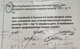 k
2
45. Oda koşullarında bulunan 0,25 molal NaNO, sulu
çözeltisinin kaynamaya başlama sıcaklığı (100 + a) °C
dir.
Aynı koşullarda X tuzunun 0,4 molal derişime sahip
sulu çözeltisinin aynı ortamda kaynamaya başlama
sıcaklığı (100 + 4a) °C olduğuna göre, X maddesinin
formülü aşağıdakilerden hangisi olabilir?
3
BY CaSO
C) Mg(NO3)₂
Sibel DK,SO3
E) A (SO4)3 S
D+= k₁1.M
160 49
100+40 ALKOT 2
P
11=+= ²
4
X.₁.1=
4