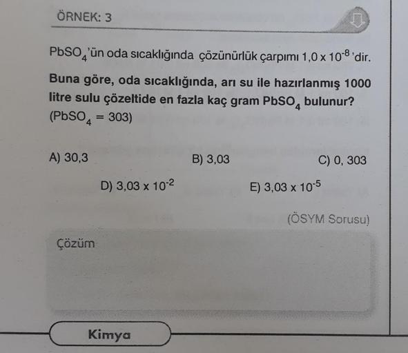 ÖRNEK: 3
PbSO 'ün oda sıcaklığında çözünürlük çarpımı 1,0 x 108'dir.
Buna göre, oda sıcaklığında, arı su ile hazırlanmış 1000
litre sulu çözeltide en fazla kaç gram PbSO4 bulunur?
(PbSO4 = 303)
A) 30,3
B) 3,03
C) 0, 303
D) 3,03 x 10-2
E) 3,03 x 10-5
(ÖSYM