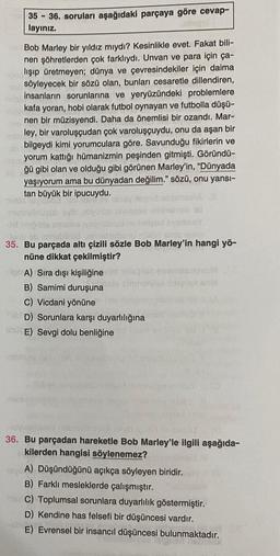 35-36. soruları aşağıdaki parçaya göre cevap-
layınız.
1-030
Bob Marley bir yıldız mıydı? Kesinlikle evet. Fakat bili-
nen şöhretlerden çok farklıydı. Unvan ve para için ça-
aplışıp üretmeyen; dünya ve çevresindekiler için daima
söyleyecek bir sözü olan, bunları cesaretle dillendiren,
insanların sorunlarına ve yeryüzündeki problemlere
kafa yoran, hobi olarak futbol oynayan ve futbolla düşü-
nen bir müzisyendi. Daha da önemlisi bir ozandı. Mar-
nab ley, bir varoluşçudan çok varoluşçuydu, onu da aşan bir
bilgeydi kimi yorumculara göre. Savunduğu fikirlerin ve
muyorum kattığı hümanizmin peşinden gitmişti. Göründü-
ğü gibi olan ve olduğu gibi görünen Marley'in, "Dünyada
yaşıyorum ama bu dünyadan değilim." sözü, onu yansı-
tan büyük bir ipucuydu.
-Üm
ab
AD
svom
-fumu
taburo nurod GTAS
35. Bu parçada altı çizili sözle Bob Marley'in hangi yö-
nüne dikkat çekilmiştir?
A) Sıra dışı kişiliğine
2164 egonales mult
olyo ililiganie
B) Samimi duruşuna
C) Vicdani yönüne
Sab D) Sorunlara karşı duyarlılığına
UUE) Sevgi dolu benliğine
36. Bu parçadan hareketle Bob Marley'le ilgili aşağıda-
kilerden hangisi söylenemez?
A) Düşündüğünü açıkça söyleyen biridir.
B) Farklı mesleklerde çalışmıştır.
C) Toplumsal sorunlara duyarlılık göstermiştir.
D) Kendine has felsefi bir düşüncesi vardır.
E) Evrensel bir insancıl düşüncesi bulunmaktadır.