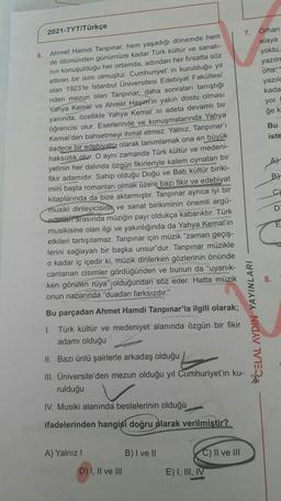 2021-TYT/Türkçe
6.
Ahmet Hamdi Tanpınar, hem yaşadığı dönemde hem
de ölümünden günümüze kadar Türk kültür ve sanatı-
nın konuşulduğu her ortamda, adından her fırsatta söz
ettiren bir isim olmuştur. Cumhuriyet' in kurulduğu yıl
olan 1923'te İstanbul Üniversitesi Edebiyat Fakültesi'
nden mezun olan Tanpınar, daha sonraları tanıştığı
Yahya Kemal ve Ahmet Haşim'in yakın dostu olması
yanında, özellikle Yahya Kemal' in adeta devamlı bir
öğrencisi olur. Eserlerinde ve konuşmalarında Yahya
Kemal'den bahsetmeyi ihmal etmez. Yalnız, Tanpınar'ı
sadece bir edebiyatcı olarak tanımlamak ona en büyük
haksızlık olur. O aynı zamanda Türk kültür ve medeni-
yetinin her dalında özgün fikirleriyle kalem oynatan bir
fikir adamıdır. Sahip olduğu Doğu ve Batı kültür biriki-
mini başta romanları olmak üzere bazı fikir ve edebiyat
kitaplarında da bize aktarmıştır. Tanpınar ayrıca iyi bir
musiki dinleyicisidh ve sanat birikiminin önemli argü-
manieri arasında müziğin payı oldukça kabarıktır. Türk
musikisine olan ilgi ve yakınlığında da Yahya Kemal'in
etkileri tartışılamaz. Tanpınar için müzik "zaman geçiş-
lerini sağlayan bir başka unsur"dur. Tanpınar müzikle
o kadar iç içedir ki, müzik dinlerken gözlerinin önünde
canlanan cisimler gördüğünden ve bunun da "uyanık-
ken görülen rüya" olduğundan söz eder. Hatta müzik
onun nazarında "duadan farksızdır."
Bu parçadan Ahmet Hamdi Tanpınar'la ilgili olarak;
1.
Türk kültür ve medeniyet alanında özgün bir fikir
adamı olduğu
II. Bazı ünlü şairlerle arkadaş olduğu
III. Üniversite'den mezun olduğu yıl Cumhuriyet'in ku-
rulduğu
IV. Musiki alanında bestelerinin olduğu
ifadelerinden hangisi doğru olarak verilmiştir?
A) Yalnız I
B) I ve II
C) II ve III
D) I, II ve III
E) I, III, IV
7.
CELAL AYDIN YAYINLARI
Orhan
alaya
yoktu,
yazılm
ona."
yazılo
kada
yor. I
ğe k
Bu
iste
At
B)
C)
D
8.