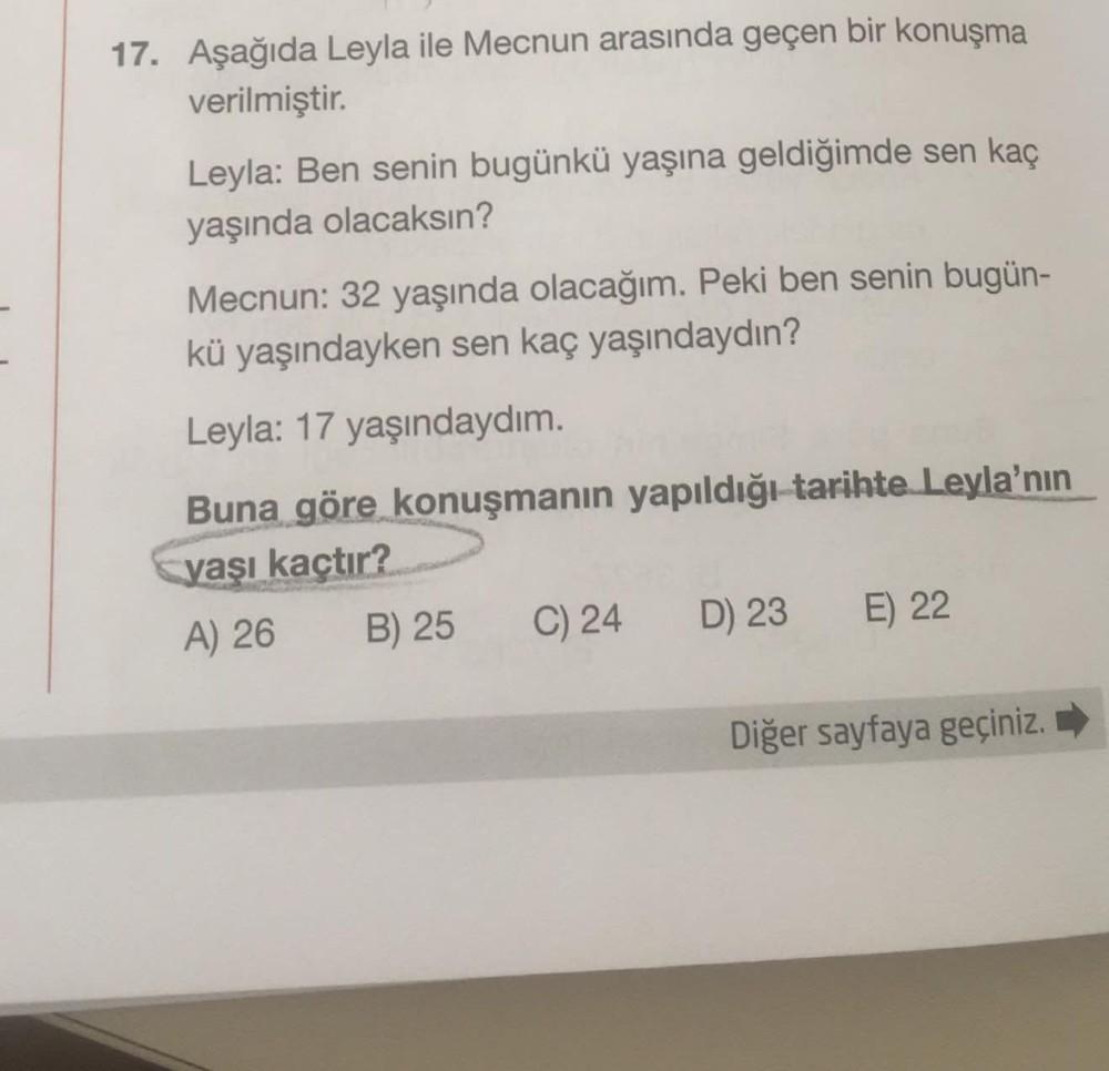 17. Aşağıda Leyla ile Mecnun arasında geçen bir konuşma
verilmiştir.
Leyla: Ben senin bugünkü yaşına geldiğimde sen kaç
yaşında olacaksın?
Mecnun: 32 yaşında olacağım. Peki ben senin bugün-
kü yaşındayken sen kaç yaşındaydın?
Leyla: 17 yaşındaydım.
Buna gö