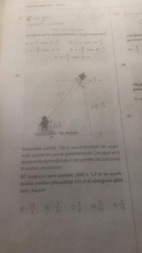 33
34.
TRIGONOMETRİ 1 ÖDEV
a.Bc 10.1 olmak üzere,
sinto-1) = sine cosp
olduğuna göre, aşağıdakilerden hangisi doğrudur?
A) α=0 veya B=2
8) a=0 veya B=²
00-² veya B=0
D) a= ² veya B= ²
IL
veya B=0
E) a=
30
(35.
1,5
12.5
Yer düzlemi
Yukandaki şekilde 130 m u