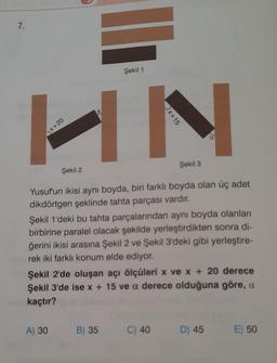 7.
Şekil 1
HN
Şekil 2
Şekil 3
Yusuf'un ikisi aynı boyda, biri farklı boyda olan üç adet
dikdörtgen şeklinde tahta parçası vardır.
Şekil 1'deki bu tahta parçalarından aynı boyda olanları
birbirine paralel olacak şekilde yerleştirdikten sonra di-
ğerini ikisi arasına Şekil 2 ve Şekil 3'deki gibi yerleştire-
rek iki farklı konum elde ediyor.
Şekil 2'de oluşan açı ölçüleri x ve x + 20 derece
Şekil 3'de ise x + 15 ve a derece olduğuna göre, a
kaçtır?
A) 30
B) 35
C) 40
D) 45
E) 50
x+20
x+15