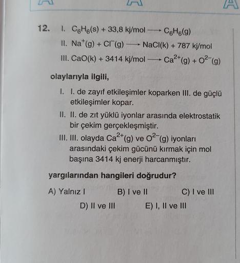 12. I. C6H6(s) + 33,8 kj/mol
С6H6(g)
II. Na*(g) + Cl (g)
B
NaCl(k)+787 kj/mol
2+
III. CaO(k) + 3414 kj/mol
―
Ca²+ (g) + O²(g)
olaylarıyla ilgili,
I. I. de zayıf etkileşimler koparken III. de güçlü
etkileşimler kopar.
II. II. de zıt yüklü iyonlar arasında e