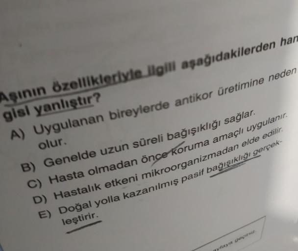 Aşının özellikleriyle ilgili aşağıdakilerden han
gisi yanlıştır?
A) Uygulanan bireylerde antikor üretimine neden
olur.
B) Genelde uzun süreli bağışıklığı sağlar.
C) Hasta olmadan önce koruma amaçlı uygulanır.
D) Hastalık etkeni mikroorganizmadan elde edili