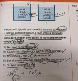 7.
0,4 M
1 L sulu
0,2 M
1 L sulu
Nacsamel
çözeltisi
Cac 2012 mel
çözeltisi
I
||
Yukarıdaki kaplarda aynı sıcaklıkta bulunan çözeltilerden
II. kaptaki çözeltinin tamamı I. kaba aktarılıp çözülüyor.
Buna göre, oluşan yeni çözelti ile ilgili aşağıdakilerden
hangisi yanlıştır?
A) Na iyon derişim 0,2 M'dir.
B) Çözelti hacmi başlangıca göre iki katına çıkmıştır.
C) Çözeltide 0,2 mol Ca+2 iyonu vardır.
D) Son durumda çözeltide toplam 0,8 mol anyon vardır.
E) CI iyon derişim 0,3 Midir.
3
NaCl -
cache
10.0,5
B
(>
11