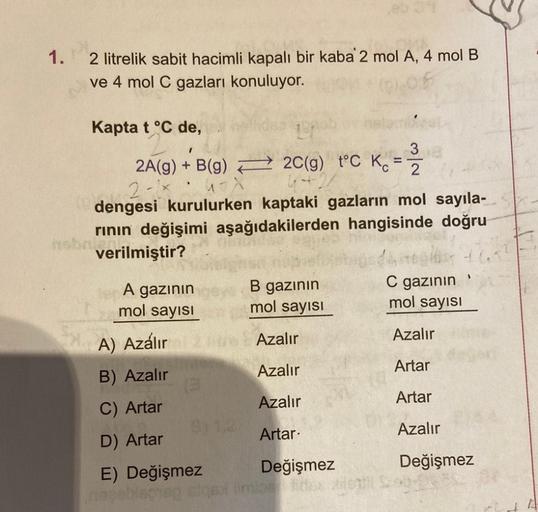 31
2 litrelik sabit hacimli kapalı bir kaba 2 mol A, 4 mol B
ve 4 mol C gazları konuluyor.
Kapta t °C de,
191
1
3
2A(g) + B(g)
2C(g) t°C K₁=2
2-1
4-X
dengesi kurulurken kaptaki gazların mol sayıla-
rının değişimi aşağıdakilerden hangisinde doğru
obniert
ve