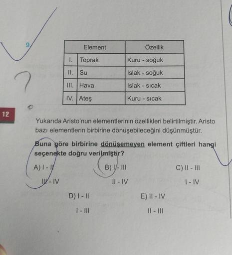 12
Özellik
I.
Toprak
Kuru - soğuk
II.
Su
Islak - soğuk
III. Hava
Islak - sıcak
IV. Ateş
Kuru - sıcak
Yukarıda Aristo'nun elementlerinin özellikleri belirtilmiştir. Aristo
bazı elementlerin birbirine dönüşebileceğini düşünmüştür.
Buna göre birbirine dönüşem