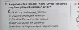 25. Aşağıdakilerden hangisi, Kırım Savaşı esnasında
meydana gelen gelişmelerden biridir?
A) İlk kez dış borçlanmaya gidilmesi
B) Duyun-u Umumiyenin kurulması
C) Tanzimat Fermanı'nın ilan edilmesi
D) Bab-ı Âli Baskını'nın yaşanması
E) Almanya ve İtalya'nın siyasi birliğini kurması
30. A
a
E