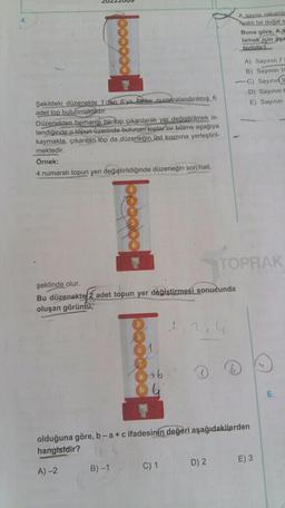 Şekildeki düzenekte 1'den 6'ya kadar numaralandırılmış 6
adet top bulunmaktadır.
Düzenekten herhangi bir top çıkarılarak yer değiştirilmek is-
tendiğinde o topun üzerinde bulunan toplar bir bölme aşağıya
kaymakta, çıkarılan top da düzeneğin üst kısmına yerleştiril-
mektedir.
Örnek:
4 numaralı topun yeri değiştirildiğinde düzeneğin son hali,
şeklinde olur.
Bu düzenekte 2 adet topun yer değiştirmesi sonucunda
oluşan görüntü,
46
olduğuna göre, b-a + c ifadesinin değeri aşağıdakilerden
hangisidir?
A)-2
B)-1
C) 1
D) 2
E) 3
Asayısı rakamla
haklı bir doğal s
Buna göre, AS
lamak için aşa
terlidir?
A) Sayının 7
B) Sayının 10
-C) Sayının 9
D) Sayinin t
E) Sayının
TOPRAK
6.