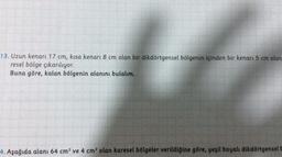 13. Uzun kenarı 17 cm, kisa kenari 8 cm olan bir dikdörtgensel bölgenin içinden bir kenarı 5 cm olan
resel bölge çıkarılıyor.
Buna göre, kalan bölgenin alanını bulalım.
4. Aşağıda alanı 64 cm² ve 4 cm² olan karesel bölgeler verildiğine göre, yeşil boyalı dikdörtgensel t