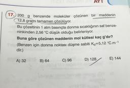 AYT
17. 200 g benzende moleküler çözünen bir maddenin
12,8 grami tamamen çözülüyor.
RY
Bu çözeltinin 1 atm basınçta donma sıcaklığının saf benze-
ninkinden 2,56 °C düşük olduğu belirleniyor.
Buna göre çözünen maddenin mol kütlesi kaç g'dır?
(Benzen için donma noktası düşme sabiti K-5,12 °C.m-1
dir.)
A) 32
B) 64
C) 96
D) 128
E) 144