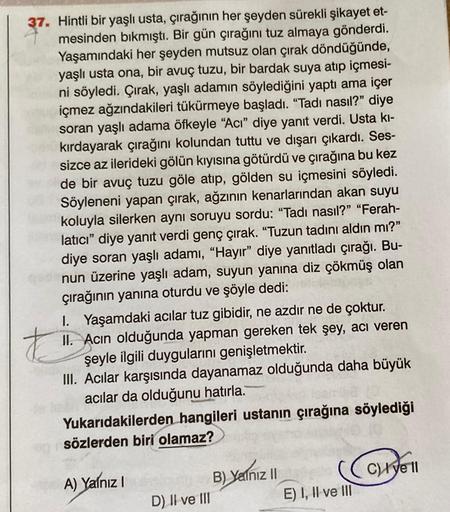 37. Hintli bir yaşlı usta, çırağının her şeyden sürekli şikayet et-
mesinden bıkmıştı. Bir gün çırağını tuz almaya gönderdi.
Yaşamındaki her şeyden mutsuz olan çırak döndüğünde,
yaşlı usta ona, bir avuç tuzu, bir bardak suya atıp içmesi-
ni söyledi. Çırak,