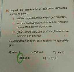 34. Sağlıklı bir insanda idrar oluşumu sürecinde
meydana gelen;
1. nefron kanalcıklarından suyun geri emilmesi,
II. kandaki antibiyotik, kreatinin ve bazı iyonların
nefron kanallarına salgılanması,
III. glikoz, amino asit, yağ asidi ve gliserolün ta-
mamının geri emilmesi
olaylarından hangileri aktif taşıma ile gerçekle-
şir?
A) Yalnız I
B) Yalnız II
C) I ve III
D) II ve III
E) I, II ve III