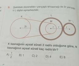 k-
al
Şekildeki düzenekte r yarıçaplı M kasnağı ile 2r yarıçap-
9.
li L dişlisi eşmerkezlidir.
L
K
N
M
2r
K kasnağının açısal sürati 2 rad/s olduğuna göre, N
kasnağının açısal sürati kaç rad/s'dir?
A) B) 1
B) 1
C) 2
D) 4
E) 8