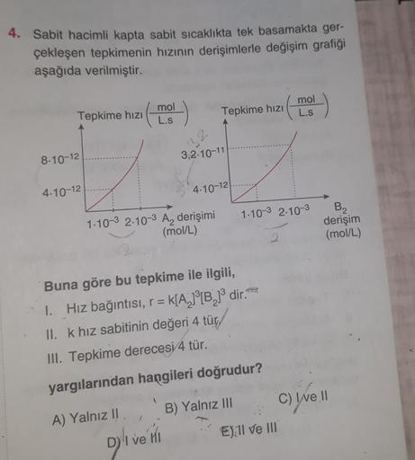 4. Sabit hacimli kapta sabit sıcaklıkta tek basamakta ger-
çekleşen tepkimenin hızının derişimlerle değişim grafiği
aşağıda verilmiştir.
Tepkime hızı
mol
L.s
Tepkime hızı
mol
L.s
8-10-12
4.10-12
1.10-3 2.10-3 A₂ derişimi
(mol/L)
Buna göre bu tepkime ile il