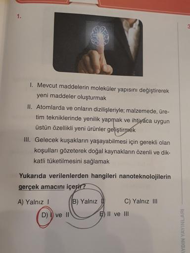 1.
GTS
1. Mevcut maddelerin moleküler yapısını değiştirerek
yeni maddeler oluşturmak
II. Atomlarda ve onların dizilişleriyle; malzemede, üre-
tim tekniklerinde yenilik yapmak ve ihtiyaca uygun
üstün özellikli yeni ürünler geliştirmek
III. Gelecek kuşakları