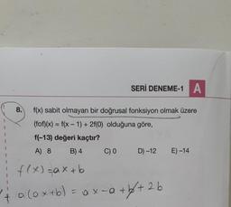 +
SERİ DENEME-1 A
f(x) sabit olmayan bir doğrusal fonksiyon olmak üzere
(fof)(x) = f(x - 1) + 2f(0) olduğuna göre,
f(-13) değeri kaçtır?
A) 8
B) 4
C) 0
D) -12
E) -14
f(x) = ax+b
a (ox+b) = ax = a +b√²+26
8.