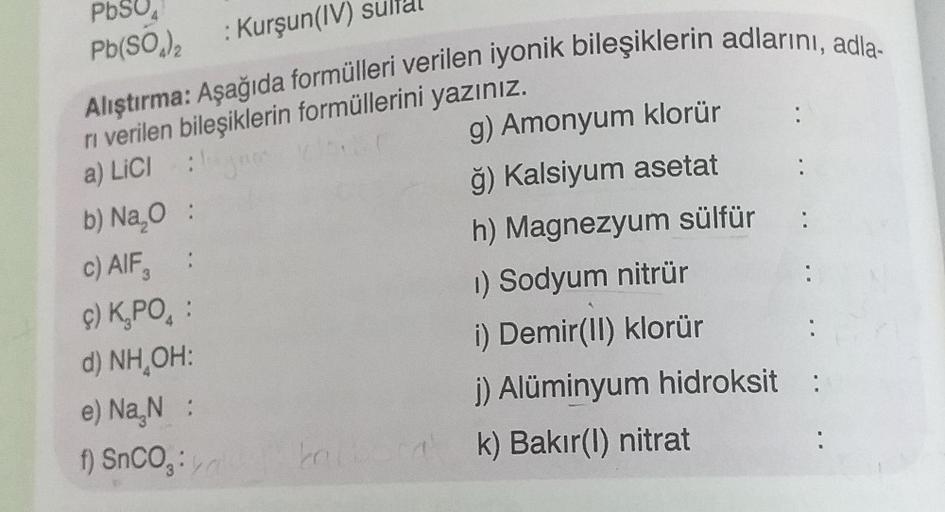 PbSO4
Pb(SO)₂ : Kurşun(IV) su
Alıştırma: Aşağıda formülleri verilen iyonik bileşiklerin adlarını, adla-
ri verilen bileşiklerin formüllerini yazınız.
a) LICI
g) Amonyum klorür
jam
ğ) Kalsiyum asetat
b) Na₂O :
:
c) AIF,
h) Magnezyum sülfür:
ç) K₂PO :
1) Sod