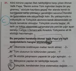 31. Körü körüne yapılan Batı taklitçiliğine karşı çıkan Ahmet
Vefik Paşa, "Benim evime Türk malından başka bir şey
giremez." sözüyle kayıtlara geçer. Her alanda kendi öz
benliğimize sahip çıkmamız gerektiğini savunur! Kendisi
de geleneklere sıkı sıkıya bağlı kalır. Bu yaklaşımıyla o,
C milliyetçilik ve Türkçülük akımının kendi dönemindeki en
büyük temsilcisi olmuştur. Türkçülük onunla başlar; dil,
tarih ve folklor alanındaki çalışmalarıyla yeni bir çığır açan
sanatçı, Lehçe-i Osmani adlı Anadolu Türkçesine ait ilk
sözlüğü hazırlamıştır.
Bu parçadan hareketle Ahmet Vefik Paşa'yla ilgili
aşağıdakilerin hangisi söylenemez?
A) Ülkemizde üretilmeyen malları tercih etmez.
B) Türk ulusunun öz kültüründen yanadır. +
e) İlk sözlük çalışmasını yaparak bir çığır açmıştır. +
D) Bilinçsizce yapılan bir taklitçiliğe karşıdır. +
E) Türkçülük, kendisinden önce sistematize değildir.