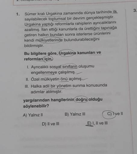 1.
Sümer kralı Urgakina zamanında dünya tarihinde ilk
sayılabilecek toplumsal bir devrim gerçekleşmiştir.
Urgakina yaptığı reformlarla rahiplerin ayrıcalıklarını
azaltmış. İlan ettiği kanunlarla da ürettiğini tapınağa
getiren halkın bundan sonra isterlerse