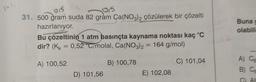 015
31. 500 gram suda 82 gram Ca(NO3)2 çözülerek bir çözelti
0,5
hazırlanıyor.
Bu çözeltinin 1 atm basınçta kaynama noktası kaç °C
dir? (K = 0,52 C/molal, Ca(NO3)2 = 164 g/mol)
A) 100,52
B) 100,78
C) 101,04
D) 101,56
E) 102,08
Buna g
olabili
A) Ca
Al