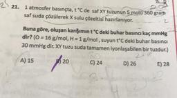 221.
21. 1 atmosfer basınçta, t °C de saf XY tuzunun 5 molü 360 gram
saf suda çözülerek X sulu çözeltisi hazırlanıyor.
2
Buna göre, oluşan karışımın t °C deki buhar basıncı kaç mmHg
dir? (0 = 16 g/mol, H = 1 g/mol, suyun t°C deki buhar basıncı
30 mmHg dir. XY tuzu suda tamamen iyonlaşabilen bir tuzdur.)
2+18
A) 15
20
C) 24
D) 26
E) 28
B
4