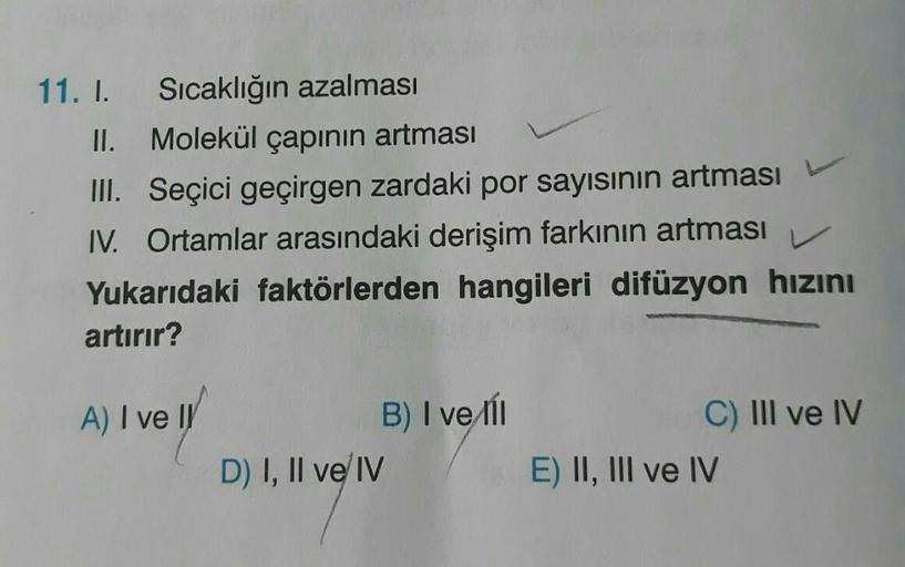 11. I. Sıcaklığın azalması
II. Molekül çapının artması
III. Seçici geçirgen zardaki por sayısının artması
IV. Ortamlar arasındaki derişim farkının artması
V
Yukarıdaki faktörlerden hangileri difüzyon hızını
artırır?
A) I ve II
B) I ve il
C) III ve IV
D) I,