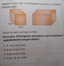 Aşağıda verilen küp ve dikdörtgenler prizmasının hacimleri
birbirine eşittir.
8 cm
8 cm
Küpün bir ayrıt uzunluğu 8 cm'dir.
Buna göre dikdörtgenler prizmasının ayrıt uzunlukları
aşağıdakilerden hangisi olabilir?
A) 4 cm, 5 cm, 6 cm
B) 8 cm, 4 cm, 2 cm
C) 9 cm, 6 cm, 5 cm
D) 8 cm, 16 cm, 4 cm