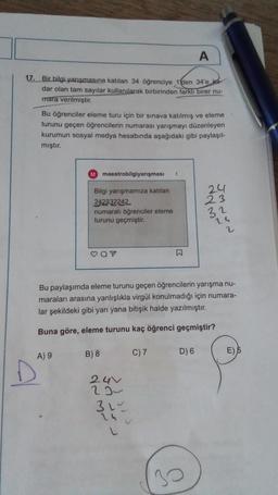 A
17. Bir bilgi yarışmasına katılan 34 öğrenciye 1 den 34'e ka
dar olan tam sayılar kullanılarak birbirinden farklı birer nu-
mara verilmiştir.
Bu öğrenciler eleme turu için bir sınava katılmış ve eleme
turunu geçen öğrencilerin numarası yarışmayı düzenleyen
kurumun sosyal medya hesabında aşağıdaki gibi paylaşıl-
mıştır.
M maestrobilgiyarışması 1
Bilgi yarışmamıza katılan
24
242332242
23
numaralı öğrenciler eleme
turunu geçmiştir.
32
24
2
CON
Bu paylaşımda eleme turunu geçen öğrencilerin yarışma nu-
maraları arasına yanlışlıkla virgül konulmadığı için numara-
lar şekildeki gibi yan yana bitişik halde yazılmıştır.
Buna göre, eleme turunu kaç öğrenci geçmiştir?
A) 9
B) 8
C) 7
D) 6
24V
29
31~
24
L
30
E) 5