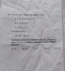 10. a, b ve c birer doğal sayı olmak üzere,
A = {1, 2, 3, 4, 5, 6, 7}
B = {2, 3, 4, 8}
C = {a,b,c}
kümeleri veriliyor.
(AnC) x (BUC)
kartezyen çarpımının eleman sayısı 21 olduğuna
göre, a + b + c toplamı aşağıdakilerden hangisi
olamaz?
A) 12 B) 13
C) 14
D) 15
E) 18
FE