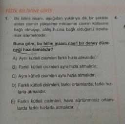 FİZİK BİLİMİNE GİRİS
4.
1. Bir bilim insanı, aşağıdan yukarıya dik bir şekilde
atılan cismin yükselme miktarının cismin kütlesine
bağlı olmayıp, atılış hızına bağlı olduğunu ispatla-
mak istemektedir.
Buna göre, bu bilim insanı nasıl bir deney düze-
neği hazırlamalıdır?
A) Aynı kütleli cisimleri farklı hızla atmalıdır.
B) Farklı kütleli cisimleri aynı hızla atmalıdır.
C) Aynı kütleli cisimleri aynı hızla atmalıdır.
D) Farklı kütleli cisimleri, farklı ortamlarda, farklı hız-
larla atmalıdır.
E) Farklı kütleli cisimleri, hava sürtünmesiz ortam-
larda farklı hızlarla atmalıdır.