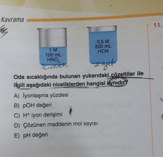 Kavrama
0,5 M
200 mL
HCN
1 M
100 mL
HNO₂
kuwety
gout
Oda sıcaklığında bulunan yukarıdaki çözeltiler ile
ilgili aşağıdaki niceliklerden hangisi aynıdın?
A) İyonlaşma yüzdesi
B) POH değeri
C) H+iyon derişimi
D) Çözünen maddenin mol sayısı
E) pH değeri
11.