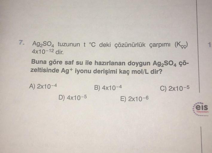 7. Ag2SO4 tuzunun t °C deki çözünürlük çarpımı (Kçç)
4x10-12 dir.
Buna göre saf su ile hazırlanan doygun Ag₂SO4 ÇÖ-
zeltisinde Ag+ iyonu derişimi kaç mol/L dir?
A) 2x10-4
B) 4x10-4
C) 2x10-5
D) 4x10-5
E) 2x10-6
1
eis
Yayınlan