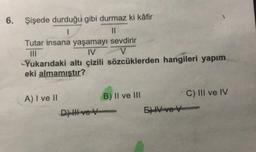 6. Şişede durduğu gibi durmaz ki kâfir
1
Tutar insana yaşamayı sevdirir
|||
IV
Yukarıdaki altı çizili sözcüklerden hangileri yapım
eki almamıştır?
A) I ve II
B) II ve III
C) III ve IV
D) HH ve V
6)IV ve V