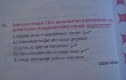 16. İslamiyet öncesi Türk devletlerinin yıkılmasında, aşa
ğıdakilerden hangisinin etkili olduğu söylenemez?
A) Boylar arası mücadelelerin olması
B) Yeteneksiz kağanların başa geçmesi
C) Çin'in, iç işlerine karışması
D) Taht mücadelelerinin yaşanması
E) Ateşli silahlardan yoksun olunması
(2020-KPSS)
12