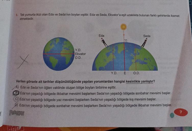 6. Tek yumurta ikizi olan Eda ve Seda'nın boyları eşittir. Eda ve Seda, Ekvator'a eşit uzaklıkta bulunan farklı şehirlerde ikamet
etmektedir.
Eda
Seda
Y.D.
Ekvator
O.D.
Y.D. E
O.D.
Verilen görsele ait tarihler düşünüldüğünde yapılan yorumlardan hangisi kes