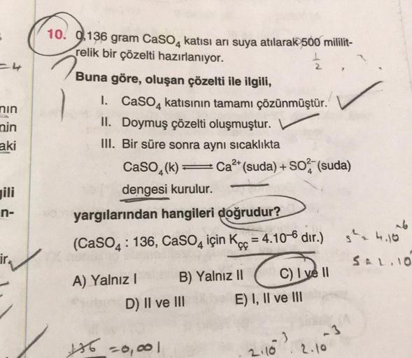 =4
nın
nin
aki
n-
10. 0,136 gram CaSO4 katısı arı suya atılarak 500 mililit-
relik bir çözelti hazırlanıyor.
2
Buna göre, oluşan çözelti ile ilgili,
1. CaSO4 katısının tamamı çözünmüştür.
II. Doymuş çözelti oluşmuştur.
III. Bir süre sonra aynı sıcaklıkta
2