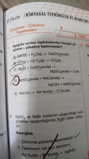 |||
8.Unite /KIMYASAL TEPKİMELER VE DENKLEML
Çözünme - Çökelme
Tepkimeleri
5. TEST
1. Aşağıda verilen tepkimelerden hangisi çö-
zünme - çökelme tepkimesidir?
+ H₂O(s)→ Ca(OH)2(suda)
A) Gao(k)
B) CO(g) + 1/2O₂(g) → CO₂(g)
C) Mg(k) + CuSO4(suda) →
MgSO4(suda