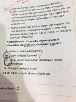 Ku
6.
Afrika ile Süveyş Kanalı vasıtasıyla ayrılan Asya
Kıtası'nın Avrupa ile olan sınırı, ihtilaflıdır. Asya ile
Okyanusya arasında bulunan irili ufaklı pek çok ada, bu
sınırın tespitinde mesele olmaktadır. Bu yüzden kıtanın
yüz ölçümü 43,7 milyon km² ile 44,7 km² arasında
değişmektedir.
Akarsular yönünden oldukça zengin olan Asya'nın belli
başlı akarsuları, büyük alüvyon ovalarının meydana
gelmesini sağlar. Doğudan Batı'ya uzanan bu düzlüğün
uzunluğu 2400 km'dir.
Aşağıdakilerden hangisi bu iki parçayla ilgili
söylenebilecek ortak yargılardan biri değildir?
Niteleme sıfatının kullanılması
B) Yazım yanlışlığı içermesi
C) Eyemi durum bakımından tamamlayan sözcük
barındırması
D) Fiilimsi örneklendirilmesi
E) III. tekil kişi iyelik ekinin kullanılması
eneme Sınavı - 07