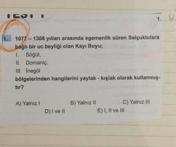 IGST
-
1077 1308 yılları arasında egemenlik süren Selçuklulara
bağlı bir uc beyliği olan Kayı Boyu;
1. Söğüt,
II. Domaniç,
III. İnegöl
bölgelerinden hangilerini yaylak - kışlak olarak kullanmış-
tır?
A) Yalnız I
B) Yalnız II
C) Yalnız III
D) I ve II
E) I, II ve III
1. V