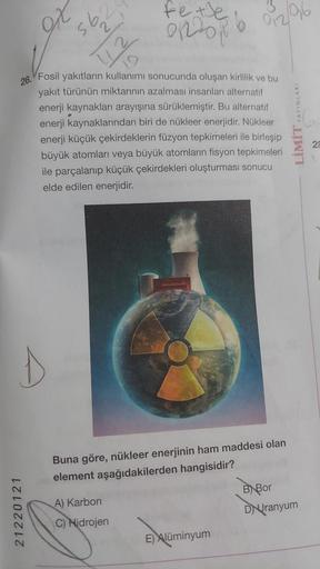 D
76
21220121
95
Ly
26.
Fosil yakıtların kullanımı sonucunda oluşan kirlilik ve bu
yakıt türünün miktarının azalması insanları alternatif
enerji kaynakları arayışına sürüklemiştir. Bu alternatif
enerji kaynaklarından biri de nükleer enerjidir. Nükleer
ener