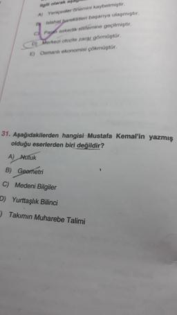 ilgili olarak aşk
A) Yeniçeriler Önemini kaybetmiştir.
By Islahat pareketleri başarıya ulaşmıştır.
C Pai askerlik sistemine geçilmiştir.
D) Merkezi otorite zarar görmüştür.
E) Osmanlı ekonomisi çökmüştür.
31. Aşağıdakilerden hangisi Mustafa Kemal'in yazmış
olduğu eserlerden biri değildir?
A) Nutuk
B) Geometri
C) Medeni Bilgiler
D) Yurttaşlık Bilinci
Takımın Muharebe Talimi