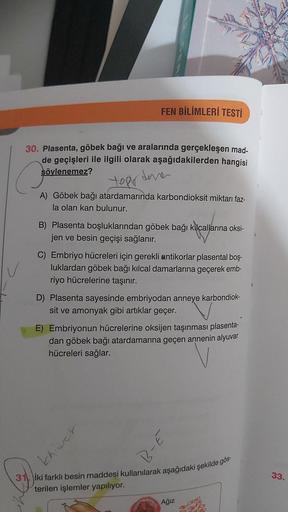 FEN BİLİMLERİ TESTİ
30. Plasenta, göbek bağı ve aralarında gerçekleşen mad-
de geçişleri ile ilgili olarak aşağıdakilerden hangisi
söylenemez?
topr
A) Göbek bağı atardamarında karbondioksit miktarı faz-
la olan kan bulunur.
B) Plasenta boşluklarından göbek