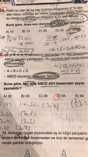 EBIN
NLARI
isp
29. %80'i su olan 90 kg yaş üzümün kilogramını 2 TL'den
alan Asya, üzümleri bir miktar kuruttuktan sonra %60'ının
su olduğunu görüyor ve kilogramı 6, TL'den satıyor.
ativgr
Buna göre, Asya son durum
kaç kâr etmiştir?
A) 10
E 50
B) 15
C) 30
D