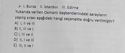 - 1. Bursa II, Istanbul III. Edirne
Yukarıda verilen Osmanlı başkentlerindeki sarayların
yapılış sırası aşağıdaki hangi seçenekte doğru verilmiştir?
A) I, II ve III
B) II, III ve I
C) I, III ve II
D) II, I ve III
E) III, II ve I