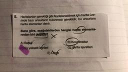 5. Haritalardan gerektiği gibi faydalanabilmek için harita üze-
rinde bazı unsurların bulunması gereklidir, bu unsurlara
harita elemanları denir.
Buna göre, aşağıdakilerden hangisi harta elemanla-
rından biri değildir?
x
A) Başlık
B) Koordinatlar
C) Eş yükselti eğrileri
D) Harita işaretleri
E) Ölçek